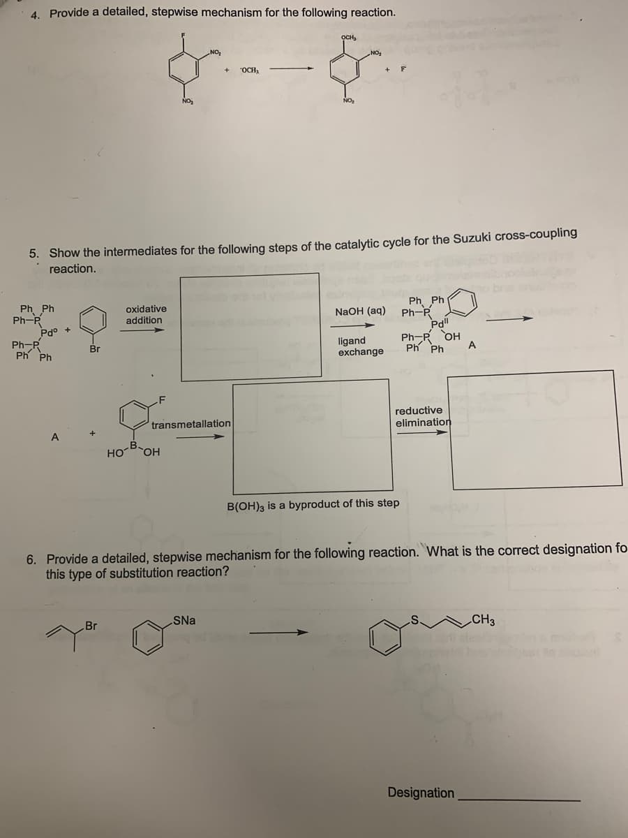 4. Provide a detailed, stepwise mechanism for the following reaction.
Ph Ph
Ph-P
Pdº +
Ph-P
Ph Ph
A
5. Show the intermediates for the following steps of the catalytic cycle for the Suzuki cross-coupling
reaction.
Br
+
oxidative
addition
Br
NO₂
B
HO OH
NO₂
+ OCH₂
transmetallation
SNa
OCH,
NO₂
NO₂
NaOH (aq)
ligand
exchange
F
B(OH)3 is a byproduct of this step
Ph Phi
Ph-P
Pd"
Ph-POH
Ph Ph
reductive
elimination
6. Provide a detailed, stepwise mechanism for the following reaction. What is the correct designation fo
this type of substitution reaction?
S.
A
Designation
CH3