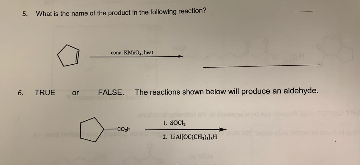 5. What is the name of the product in the following reaction?
6.
TRUE
or
conc. KMnO4, heat
FALSE. The reactions shown below will produce an aldehyde.
2000 Jour
"CO,H
1. SOC1₂
2. LIAI[OC(CH3)3]3H