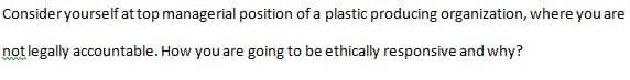 Consideryourself at top managerial position of a plastic producing organization, where you are
not legally accountable. How you are going to be ethically responsive and why?
