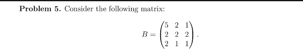 Problem 5. Consider the following matrix:
5 2 1
2 2 2
B =
2 1
1
