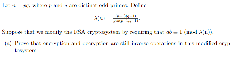Let n =
= pq, where p and q are distinct odd primes. Define
X(n) =
(p-1)(q-1)
gcd(p-1,q-1)
Suppose that we modify the RSA cryptosystem by requiring that ab = 1 (mod X(n)).
(a) Prove that encryption and decryption are still inverse operations in this modified cryp-
tosystem.