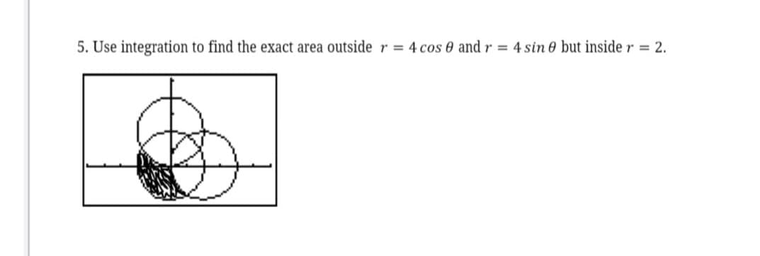 5. Use integration to find the exact area outside r = 4 cos e and r = 4 sin e but inside r = 2.
