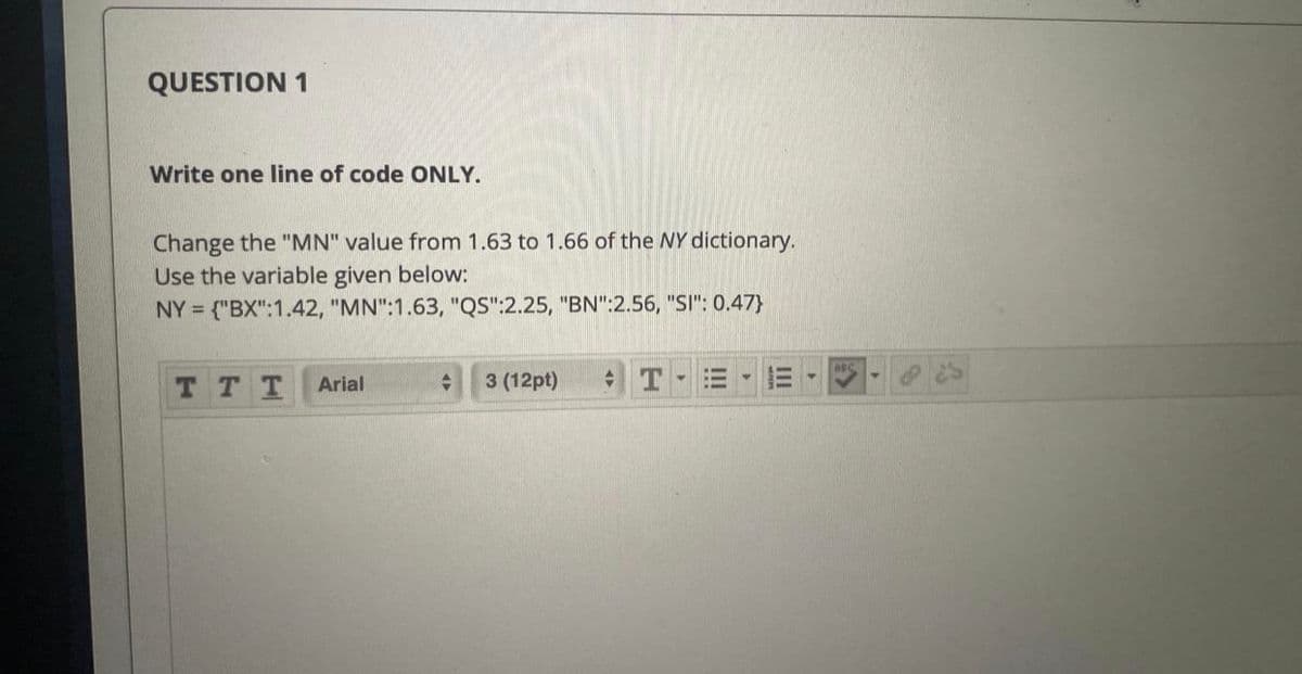 QUESTION 1
Write one line of code ONLY.
Change the "MN" value from 1.63 to 1.66 of the NY dictionary.
Use the variable given below:
NY = ("BX":1.42, "MN":1.63, "QS":2.25, "BN":2.56, "SI": 0.47}
TTT
Arial
3 (12pt)
