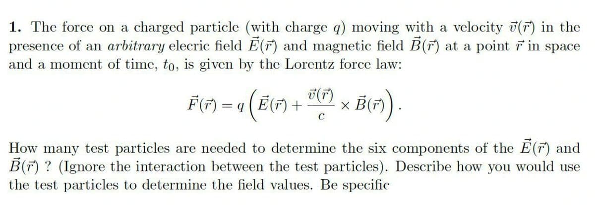 1. The force on a charged particle (with charge q) moving with a velocity 7(F) in the
presence of an arbitrary elecric field E(F) and magnetic field B(F) at a point in space
and a moment of time, to, is given by the Lorentz force law:
F(F) =
T(F)
(Ē(F) +
C
How many test particles are needed to determine the six components of the E(F) and
B(F) ? (Ignore the interaction between the test particles). Describe how you would use
the test particles to determine the field values. Be specific
