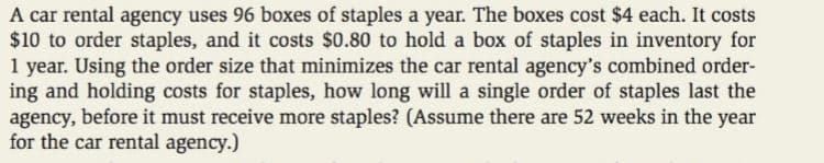 A car rental agency uses 96 boxes of staples a year. The boxes cost $4 each. It costs
$10 to order staples, and it costs $0.80 to hold a box of staples in inventory for
1 year. Using the order size that minimizes the car rental agency's combined order-
ing and holding costs for staples, how long will a single order of staples last the
agency, before it must receive more staples? (Assume there are 52 weeks in the year
for the car rental agency.)

