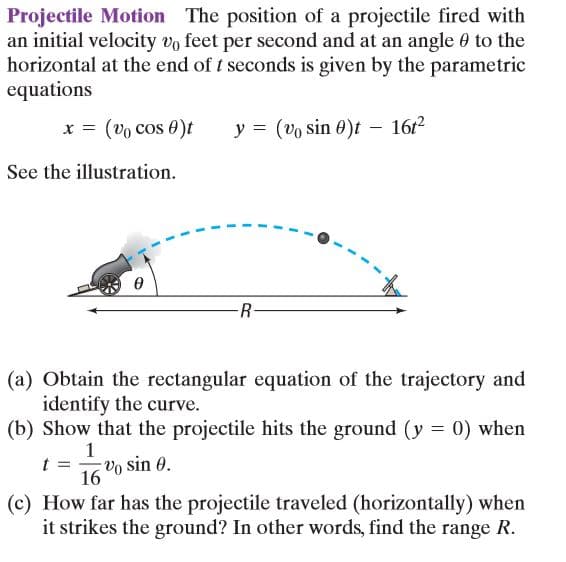 Projectile Motion The position of a projectile fired with
an initial velocity vo feet per second and at an angle 0 to the
horizontal at the end of t seconds is given by the parametric
equations
x = (vo cos 0)t
y = (vo sin 0)t – 16r2
See the illustration.
R-
(a) Obtain the rectangular equation of the trajectory and
identify the curve.
(b) Show that the projectile hits the ground (y = 0) when
Vo sin 0.
16
(c) How far has the projectile traveled (horizontally) when
it strikes the ground? In other words, find the range R.
