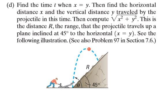 (d) Find the time t when x = y. Then find the horizontal
distance x and the vertical distance y traveled by the
projectile in this time. Then compute Vx + y. This is
the distance R, the range, that the projectile travels up a
plane inclined at 45° to the horizontal (x = y). See the
following illustration. (See also Problem 97 in Section 7.6.)
45°
