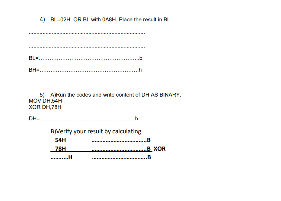 4) BL=02H. OR BL with OA8H. Place the result in BL
BL=.
.b
BH=....
..h
5) A)Run the codes and write content of DH AS BINARY.
MOV DH,54H
ХOR DH,78H
DH=....
...b
B)Verify your result by calculating.
54H
. .B
78H
. .H
..B_XOR
...
