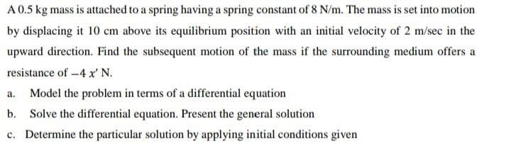 A 0.5 kg mass is attached to a spring having a spring constant of 8 N/m. The mass is set into motion
by displacing it 10 cm above its equilibrium position with an initial velocity of 2 m/sec in the
upward direction. Find the subsequent motion of the mass if the surrounding medium offers a
resistance of -4 x' N.
Model the problem in terms of a differential equation
а.
b. Solve the differential equation. Present the general solution
c. Determine the particular solution by applying initial conditions given
