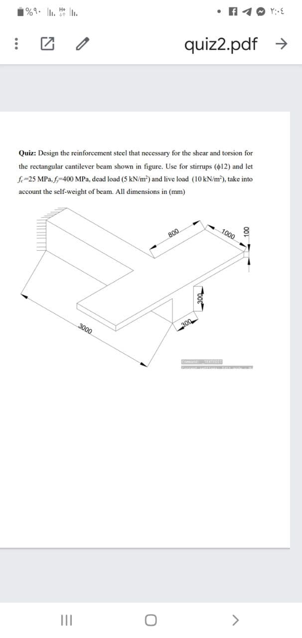 1%9. l. In.
• f 10 Y:-
quiz2.pdf >
Quiz: Design the reinforcement steel that necessary for the shcar and torsion for
the rectangular cantilever beam shown in figure. Use for stirrups (o12) and let
f.=25 MPa, f-400 MPa, dead load (5 kN/m?) and live load (10 kN/m), take into
account the self-weight of beam. All dimensions in (mm)
1000
800
3000
300
Cnand TEXTEDT
II

