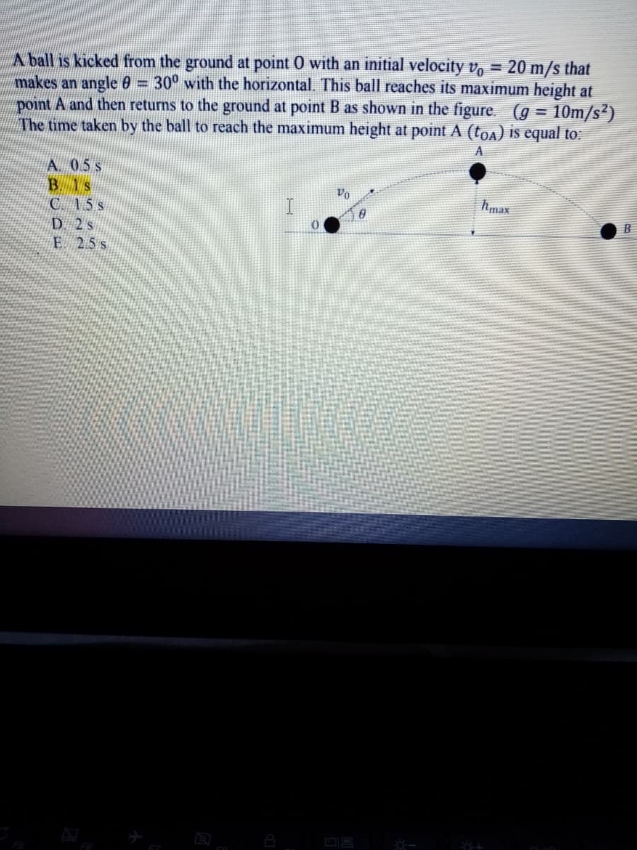 A ball is kicked from the ground at point 0 with an initial velocity v.
makes an angle 0 = 30° with the horizontal. This ball reaches its maximum height at
point A and then returns to the ground at point B as shown in the figure. (g = 10m/s²)
The time taken by the ball to reach the maximum height at point A (toa) is equal to:
20 m/s that
A. 05 s
B 1s
Vo
Amax
C 15 s
D 2s
E 25s
