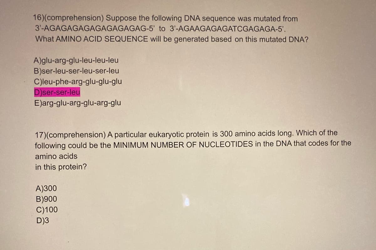 16)(comprehension) Suppose the following DNA sequence was mutated from
3'-AGAGAGAGAGAGAGAGAG-5' to 3'-AGAAGAGAGATCGAGAGA-5'.
What AMINO ACID SEQUENCE will be generated based on this mutated DNA?
A)glu-arg-glu-leu-leu-leu
B)ser-leu-ser-leu-ser-leu
C)leu-phe-arg-glu-glu-glu
D)ser-ser-leu
E)arg-glu-arg-glu-arg-glu
17)(comprehension) A particular eukaryotic protein is 300 amino acids long. Which of the
following could be the MINIMUM NUMBER OF NUCLEOTIDES in the DNA that codes for the
amino acids
in this protein?
A)300
B)900
C)100
D)3
