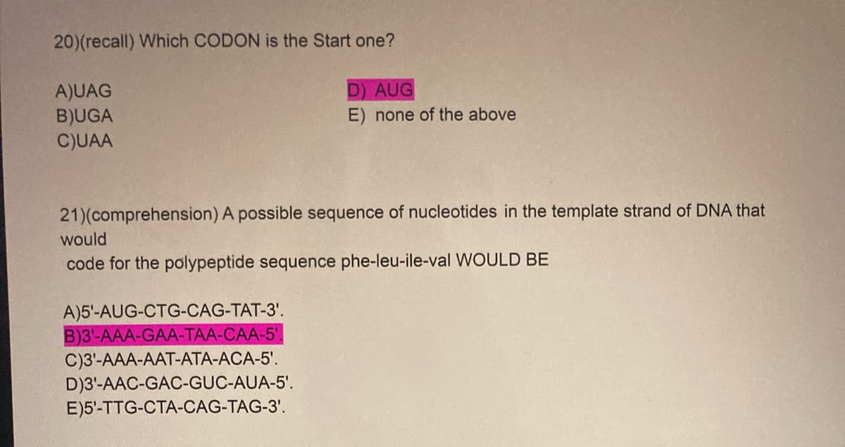 20)(recall) Which CODON is the Start one?
D) AUG
A)UAG
B)UGA
C)UAA
E) none of the above
21)(comprehension) A possible sequence of nucleotides in the template strand of DNA that
would
code for the polypeptide sequence phe-leu-ile-val WOULD BE
A)5'-AUG-CTG-CAG-TAT-3'.
B)3'-AAA-GAA-TAA-CAA-5'.
C)3'-AAA-AAT-ATA-ACA-5'.
D)3'-AAC-GAC-GUC-AUA-5'.
E)5'-TTG-CTA-CAG-TAG-3'.
