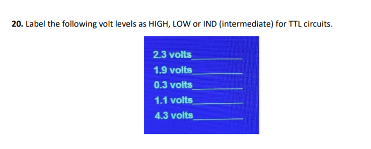 20. Label the following volt levels as HIGH, LOW or IND (intermediate) for TTL circuits.
2.3 volts
1.9 volts
0.3 volts
1.1 volts
4.3 volts
