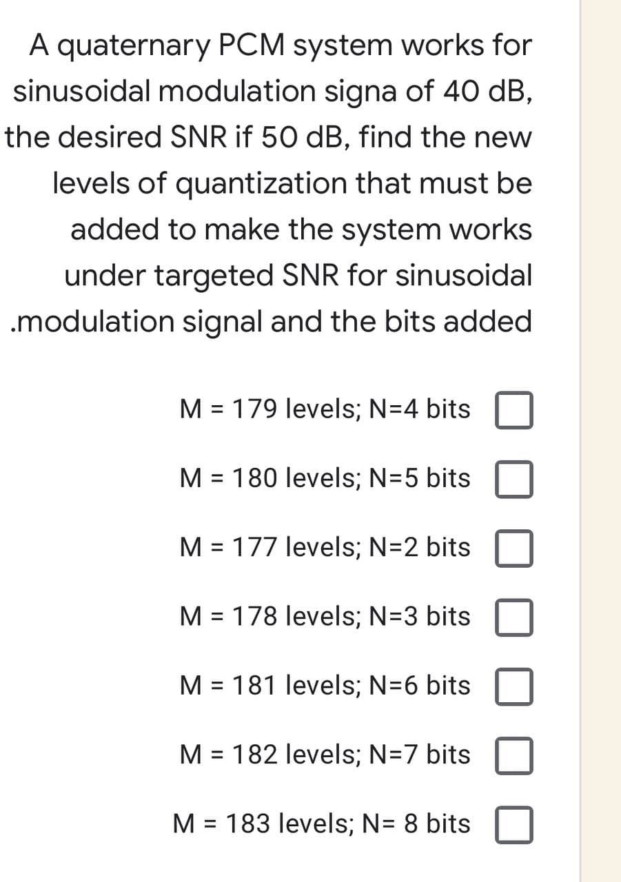A quaternary PCM system works for
sinusoidal modulation signa of 40 dB,
the desired SNR if 50 dB, find the new
levels of quantization that must be
added to make the system works
under targeted SNR for sinusoidal
.modulation signal and the bits added
M = 179 levels; N=4 bits
M = 180 levels; N=5 bits
M = 177 levels; N=2 bits
M = 178 levels; N=3 bits
M = 181 levels; N=6 bits
M = 182 levels; N=7 bits
M = 183 levels; N= 8 bits