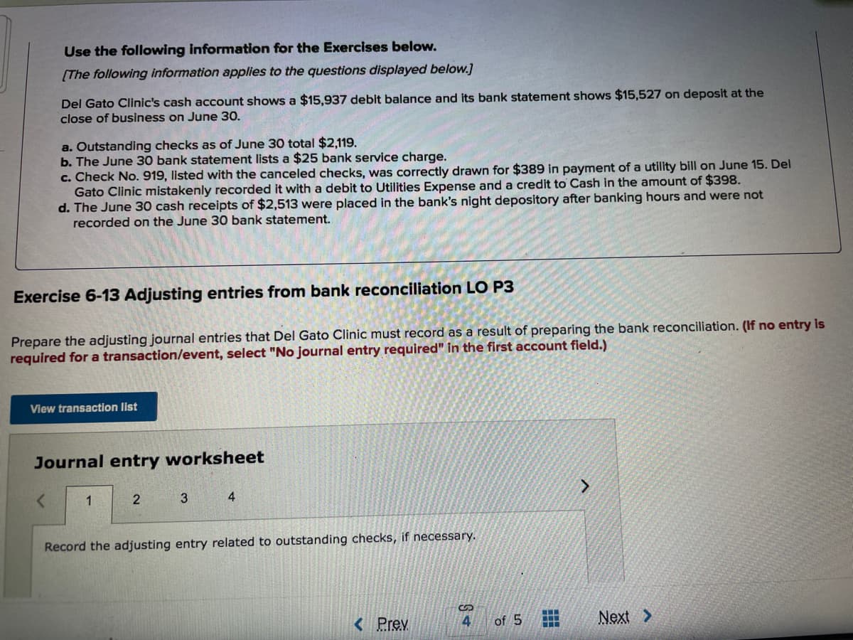 Use the following information for the Exercises below.
[The following information applies to the questions displayed below.]
Del Gato Clinic's cash account shows a $15,937 debit balance and its bank statement shows $15,527 on deposit at the
close of business on June 30.
a. Outstanding checks as of June 30 total $2,119.
b. The June 30 bank statement lists a $25 bank service charge.
c. Check No. 919, listed with the canceled checks, was correctly drawn for $389 in payment of a utility bill on June 15. Del
Gato Clinic mistakenly recorded it with a debit to Utilities Expense and a credit to Cash in the amount of $398.
d. The June 30 cash receipts of $2,513 were placed in the bank's night depository after banking hours and were not
recorded on the June 30 bank statement.
Exercise 6-13 Adjusting entries from bank reconciliation LO P3
Prepare the adjusting journal entries that Del Gato Clinic must record as a result of preparing the bank reconciliation. (If no entry is
required for a transaction/levent, select "No journal entry required" in the first account field.)
View transaction list
Journal entry worksheet
1
3
4
Record the adjusting entry related to outstanding checks, if necessary.
< Prev
4.
of 5
Next >
