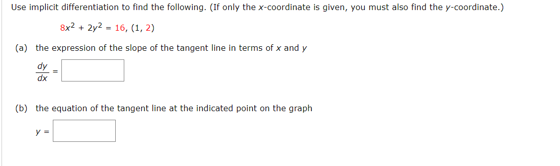 Use implicit differentiation to find the following. (If only the x-coordinate is given, you must also find the y-coordinate.)
8x2 + 2y2 = 16, (1, 2)
(a) the expression of the slope of the tangent line in terms of x and y
dy
xp
(b) the equation of the tangent line at the indicated point on the graph
y =
