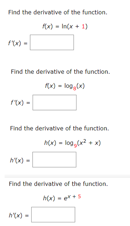 Find the derivative of the function.
f(x) = In(x + 1)
f'(x) =
Find the derivative of the function.
f(x) = log3(x)
f'(x) =
Find the derivative of the function.
h(x) = log,(x2 + x)
h'(x)
Find the derivative of the function.
h(x) = ex + 5
h'(x)
