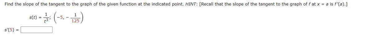 Find the slope of the tangent to the graph of the given function at the indicated point. HINT: [Recall that the slope of the tangent to the graph of f at x = a is f'(a).]
s(t) =
1
-5,-
125
s'(5) =
