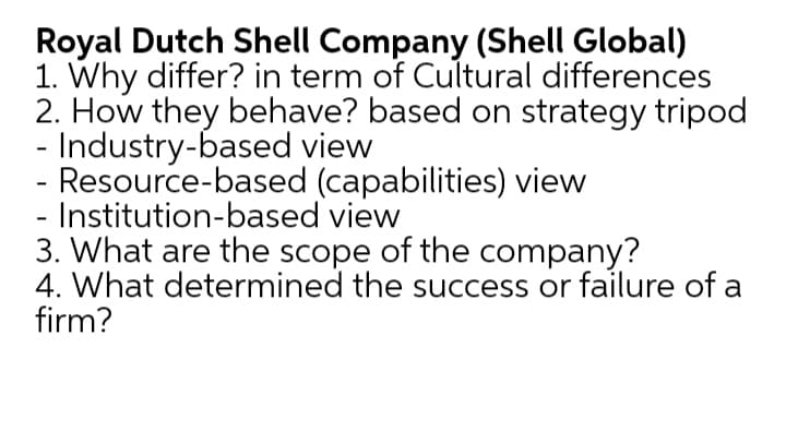 Royal Dutch Shell Company (Shell Global)
1. Why differ? in term of Cultural differences
2. How they behave? based on strategy tripod
- Industry-based view
Resource-based (capabilities) view
Institution-based view
3. What are the scope of the company?
4. What determined the success or failure of a
firm?

