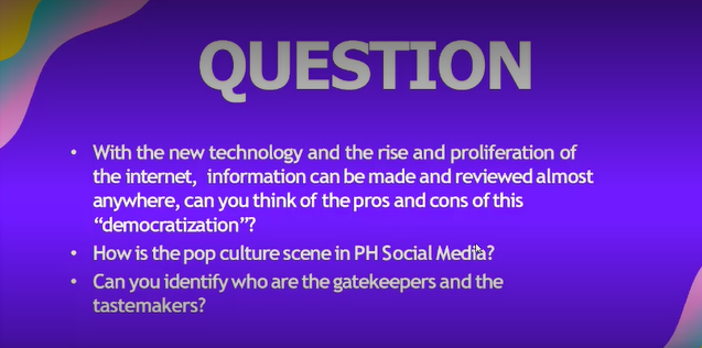QUESTION
With the new technology and the rise and proliferation of
the internet, information can be made and reviewed almost
anywhere, can you think of the pros and cons of this
"democratization"?
• How is the pop culture scene in PH Social Media?
Can you identify who are the gatekeepers and the
tastemakers?
●