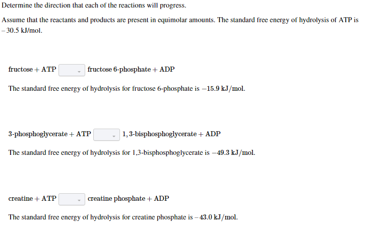Determine the direction that each of the reactions will progress.
Assume that the reactants and products are present in equimolar amounts. The standard free energy of hydrolysis of ATP is
- 30.5 kJ/mol.
fructose + ATP
fructose 6-phosphate + ADP
The standard free energy of hydrolysis for fructose 6-phosphate is -15.9 kJ/mol.
3-phosphoglycerate + ATP
1,3-bisphosphoglycerate + ADP
The standard free energy of hydrolysis for 1,3-bisphosphoglycerate is -49.3 kJ/mol.
creatine + ATP
creatine phosphate + ADP
The standard free energy of hydrolysis for creatine phosphate is -43.0 kJ/mol.