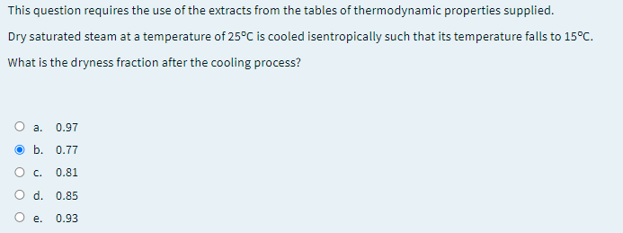 This question requires the use of the extracts from the tables of thermodynamic properties supplied.
Dry saturated steam at a temperature of 25°C is cooled isentropically such that its temperature falls to 15°C.
What is the dryness fraction after the cooling process?
а.
0.97
O b. 0.77
O c.
0.81
O d. 0.85
е.
0.93
