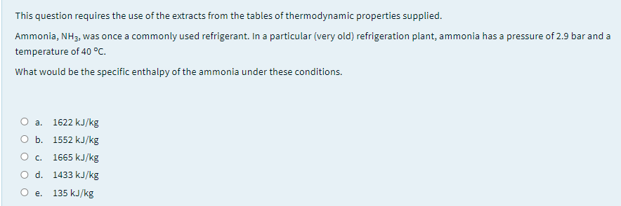 This question requires the use of the extracts from the tables of thermodynamic properties supplied.
Ammonia, NH3, was once a commonly used refrigerant. In a particular (very old) refrigeration plant, ammonia has a pressure of 2.9 bar and a
temperature of 40 °C.
What would be the specific enthalpy of the ammonia under these conditions.
О а. 1622 kJ/kg
O b. 1552 kJ/kg
O c. 1665 kJ/kg
O d. 1433 kJ/kg
О е. 135 kJ/kg

