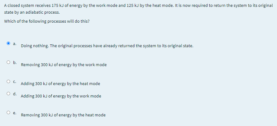 A closed system receives 175 kJ of energy by the work mode and 125 kJ by the heat mode. It is now required to return the system to its original
state by an adiabatic process.
Which of the following processes will do this?
a.
Doing nothing. The original processes have already returned the system to its original state.
Ob.
Removing 300 kJ of energy by the work mode
Adding 300 kJ of energy by the heat mode
Od.
Adding 300 kJ of energy by the work mode
е.
Removing 300 kJ of energy by the heat mode
