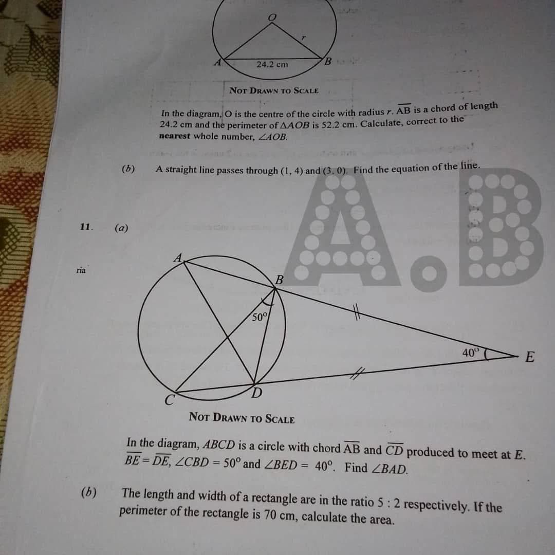 11. (a)
ria
(b)
(b)
24.2 cm
NOT DRAWN TO SCALE
B
In the diagram, O is the centre of the circle with radius r. AB is a chord of length
24.2 cm and the perimeter of AAOB is 52.2 cm. Calculate, correct to the
nearest whole number, ZAOB.
A straight line passes through (1, 4) and (3.0). Find the equation of the line.
50°
000000
o
40⁰
E
NOT DRAWN TO SCALE
In the diagram, ABCD is a circle with chord AB and CD produced to meet at E.
BE=DE, LCBD = 50° and ZBED = 40°. Find ZBAD.
The length and width of a rectangle are in the ratio 5: 2 respectively. If the
perimeter of the rectangle is 70 cm, calculate the area.