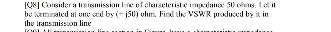 [Q8] Consider a transmission line of characteristic impedance 50 ohms. Let it
be terminated at one end by (+ j50) ohm. Find the VSWR produced by it in
the transmission line
TO01 A 1

