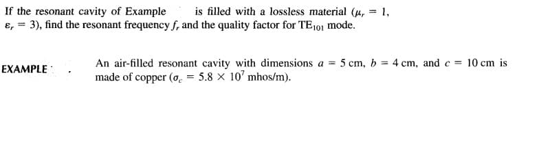is filled with a lossless material (u, = 1,
If the resonant cavity of Example
ɛ, = 3), find the resonant frequency f, and the quality factor for TE101 mode.
An air-filled resonant cavity with dimensions a = 5 cm, b = 4 cm, and c = 10 cm is
made of copper (o. = 5.8 x 10' mhos/m).
EXAMPLE:
