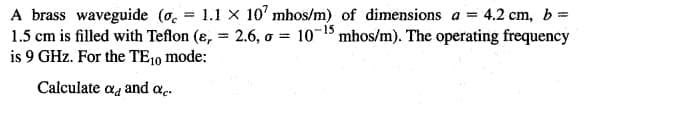 A brass waveguide (o. = 1.1 X 10' mhos/m) of dimensions a = 4.2 cm, b=
1.5 cm is filled with Teflon (ɛ, = 2.6, o = 10-1 mhos/m). The operating frequency
is 9 GHz. For the TE10 mode:
%3D
Calculate aa and ac.
