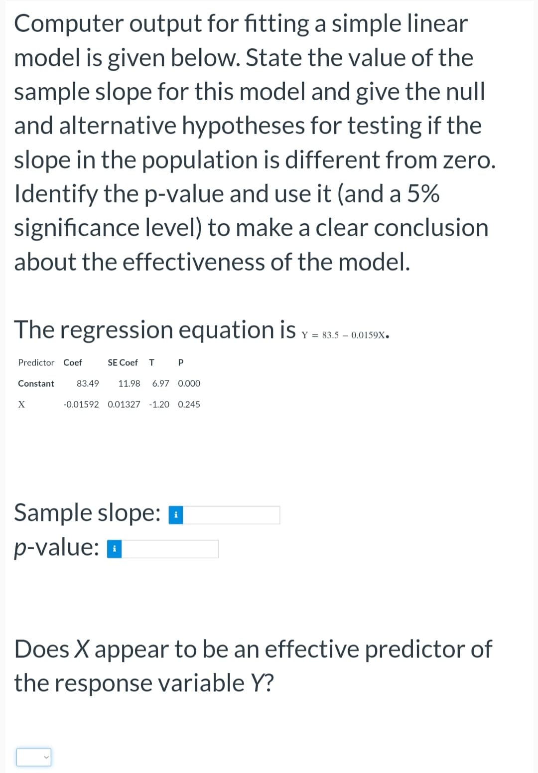 Computer output for fitting a simple linear
model is given below. State the value of the
sample slope for this model and give the null
and alternative hypotheses for testing if the
slope in the population is different from zero.
Identify the p-value and use it (and a 5%
significance level) to make a clear conclusion
about the effectiveness of the model.
The regression equation is Y=83.5 -0.0159X
Predictor Coef
Constant
X
SE Coef T P
83.49 11.98 6.97 0.000
-0.01592 0.01327 -1.20 0.245
Sample slope:
p-value:
Does X appear to be an effective predictor of
the response variable Y?