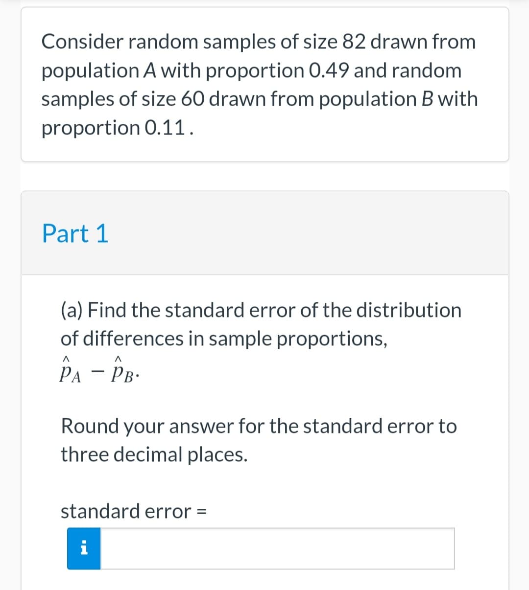 Consider random samples of size 82 drawn from
population A with proportion 0.49 and random
samples of size 60 drawn from population B with
proportion 0.11.
Part 1
(a) Find the standard error of the distribution
of differences in sample proportions,
PA - PB.
Round your answer for the standard error to
three decimal places.
standard error =
CH
