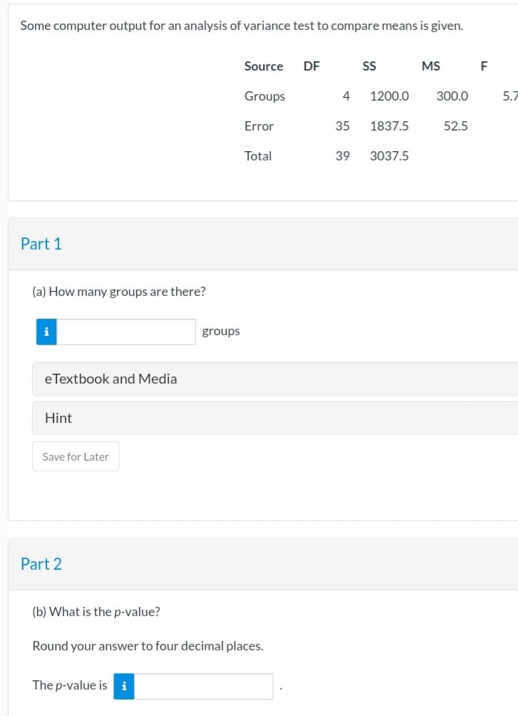 Some computer output for an analysis of variance test to compare means is given.
Part 1
(a) How many groups are there?
eTextbook and Media
Hint
Save for Later
Part 2
(b) What is the p-value?
groups
The p-value is i
Source DF
Groups
Error
Total
Round your answer to four decimal places.
SS
4 1200.0
35
1837.5
39 3037.5
MS
300.0
52.5
F
5.7