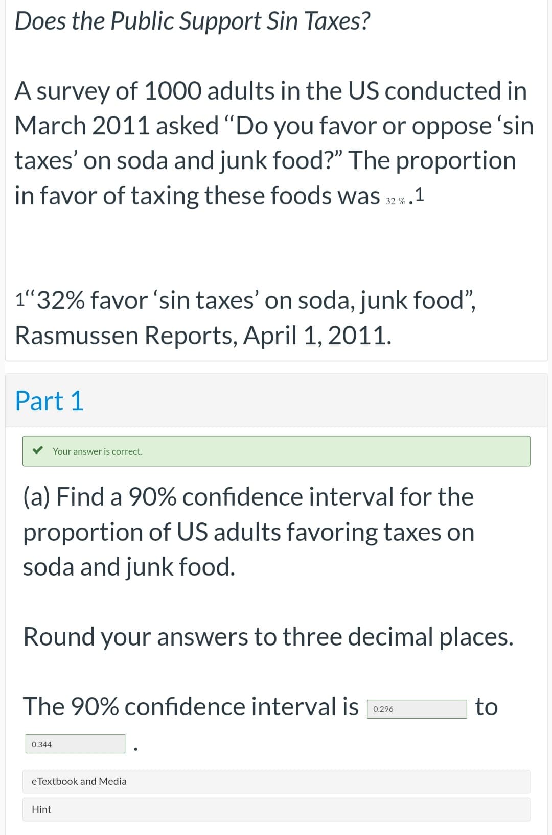 Does the Public Support Sin Taxes?
A survey of 1000 adults in the US conducted in
March 2011 asked "Do you favor or oppose 'sin
taxes' on soda and junk food?" The proportion
in favor of taxing these foods was 32%. .1
1"32% favor 'sin taxes' on soda, junk food",
Rasmussen Reports, April 1, 2011.
Part 1
Your answer is correct.
(a) Find a 90% confidence interval for the
proportion of US adults favoring taxes on
soda and junk food.
Round your answers to three decimal places.
The 90% confidence interval is
0.344
eTextbook and Media
Hint
0.296
to