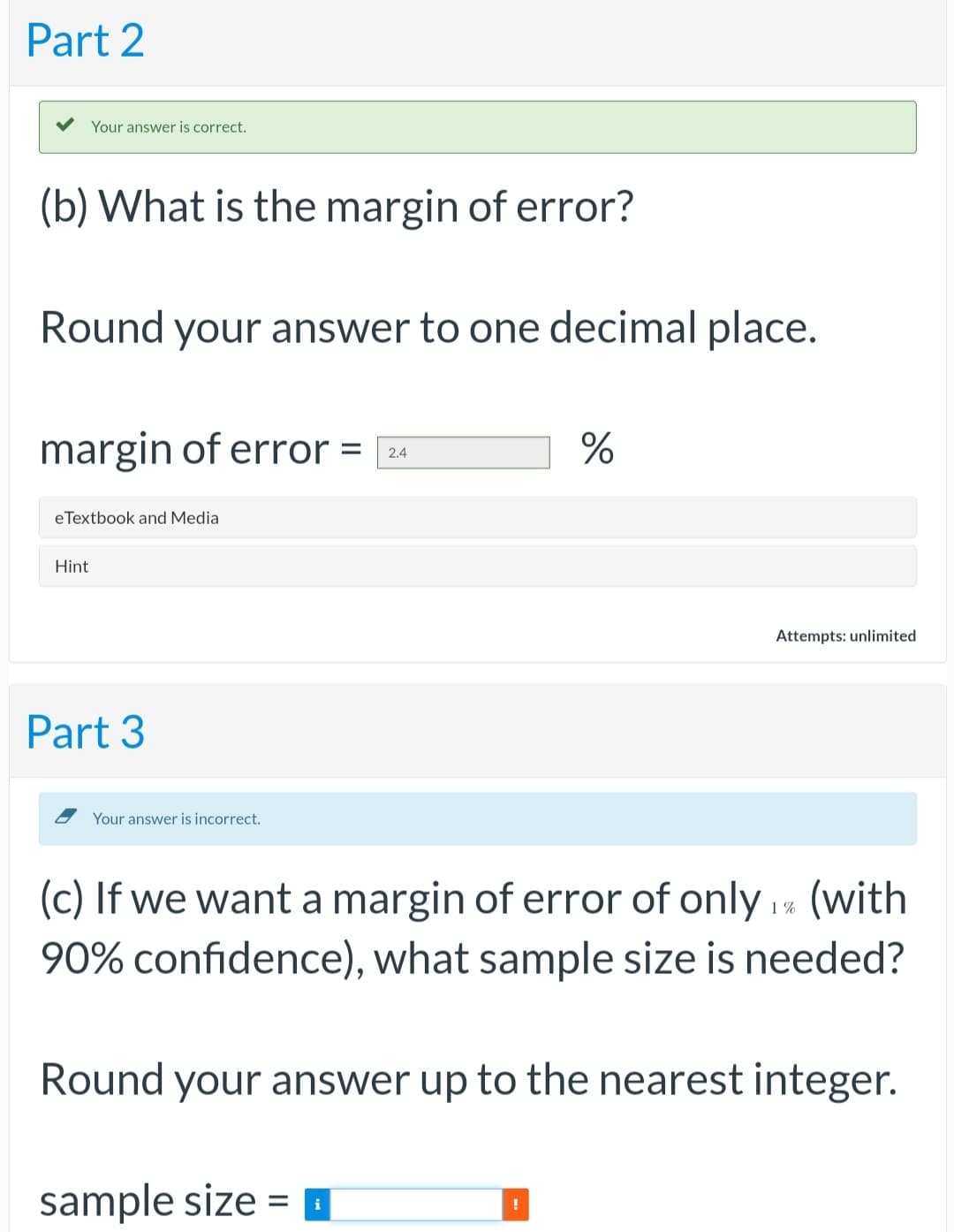 Part 2
Your answer is correct.
(b) What is the margin of error?
Round your answer to one decimal place.
margin of error = 24
eTextbook and Media
Hint
Part 3
Your answer is incorrect.
(c) If we want a margin of error of only 1% (with
90% confidence), what sample size is needed?
sample size =
%
Round your answer up to the nearest integer.
i
Attempts: unlimited
!