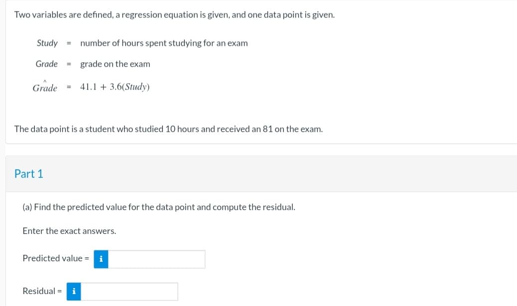 Two variables are defined, a regression equation is given, and one data point is given.
Study =
Grade =
Grade =
Part 1
number of hours spent studying for an exam
grade on the exam
The data point is a student who studied 10 hours and received an 81 on the exam.
41.1 +3.6(Study)
(a) Find the predicted value for the data point and compute the residual.
Enter the exact answers.
Residual = i
Predicted value = i