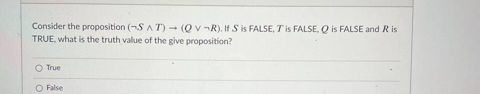 Consider the proposition (¬S A T) (Q v¬R). If S is FALSE, T is FALSE, Q is FALSE and R is
TRUE, what is the truth value of the give proposition?
True
O False
