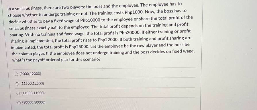 In a small business, there are two players: the boss and the employee. The employee has to
choose whether to undergo training or not. The training costs Php1000. Now, the boss has to
decide whether to pay a fixed wage of Php10000 to the employee or share the total profit of the
small business exactly half to the employee. The total profit depends on the training and profit
sharing. With no training and fixed wage, the total profit is Php20000. If either training or profit
sharing is implemented, the total profit rises to Php22000. If both training and profit sharing are
implemented, the total profit is Php25000. Let the employee be the row player and the boss be
the column player. If the employee does not undergo training and the boss decides on fixed wage,
what is the payoff ordered pair for this scenario?
O (9000,12000)
O (11500,12500)
O (11000,11000)
O (10000,10000)

