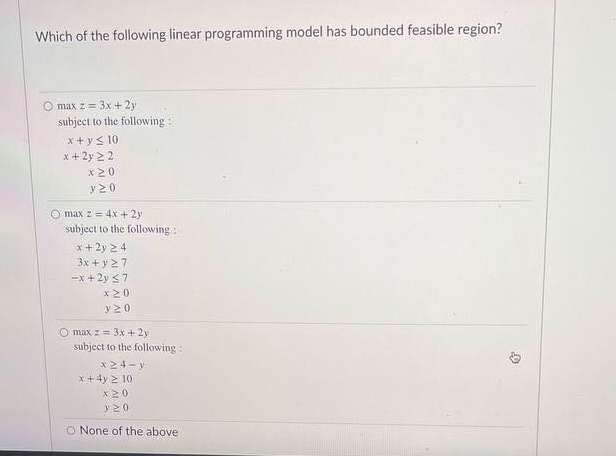 Which of the following linear programming model has bounded feasible region?
O max z= 3x + 2y
subject to the following:
x+ ys 10
x +2y 2 2
x20
y20
O max z = 4x + 2y
subject to the following:
x+ 2y 2 4
3x + y27
-x + 2y 37
x20
y20
O max z= 3x + 2y
subject to the following :
x24- y
x+4y > 10
X20
y20
O None of the above
