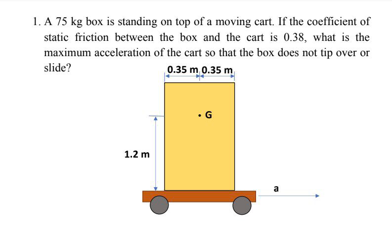 1. A 75 kg box is standing on top of a moving cart. If the coefficient of
static friction between the box and the cart is 0.38, what is the
maximum acceleration of the cart so that the box does not tip over or
slide?
0.35 m 0.35 m
• G
1.2 m
a
