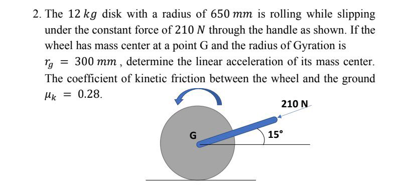 2. The 12 kg disk with a radius of 650 mm is rolling while slipping
under the constant force of 210 N through the handle as shown. If the
wheel has mass center at a point G and the radius of Gyration is
ra = 300 mm, determine the linear acceleration of its mass center.
The coefficient of kinetic friction between the wheel and the ground
Hk = 0.28.
210 N
15°
