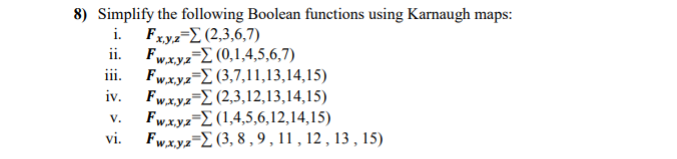 8) Simplify the following Boolean functions using Karnaugh maps:
i. Fxyz-E (2,3,6,7)
ii. Fwxyz-Σ (0,1,4,5,6,7)
Fwx.yz-E (3,7,11,13,14,15)
iv. Fw.x.ya-E (2,3,12,13,14,15)
Fwx.yz=2 (1,4,5,6,12,14,15)
Fw,x.yz-2 (3, 8 , 9,11 , 12 , 13 , 15)
V.
