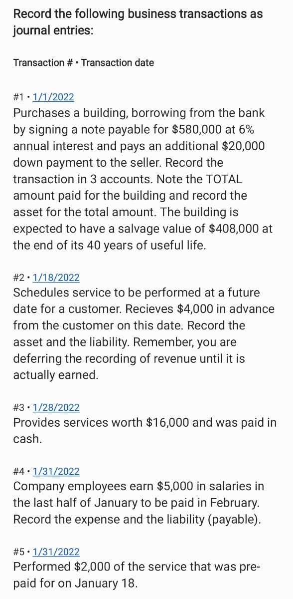 Record the following business transactions as
journal entries:
Transaction # Transaction date
#1.1/1/2022
Purchases a building, borrowing from the bank
by signing a note payable for $580,000 at 6%
annual interest and pays an additional $20,000
down payment to the seller. Record the
transaction in 3 accounts. Note the TOTAL
amount paid for the building and record the
asset for the total amount. The building is
expected to have a salvage value of $408,000 at
the end of its 40 years of useful life.
# 21/18/2022
Schedules service to be performed at a future
date for a customer. Recieves $4,000 in advance
from the customer on this date. Record the
asset and the liability. Remember, you are
deferring the recording of revenue until it is
actually earned.
# 3 1/28/2022
Provides services worth $16,000 and was paid in
cash.
#4 1/31/2022
Company employees earn $5,000 in salaries in
the last half of January to be paid in February.
Record the expense and the liability (payable).
# 5 1/31/2022
Performed $2,000 of the service that was pre-
paid for on January 18.