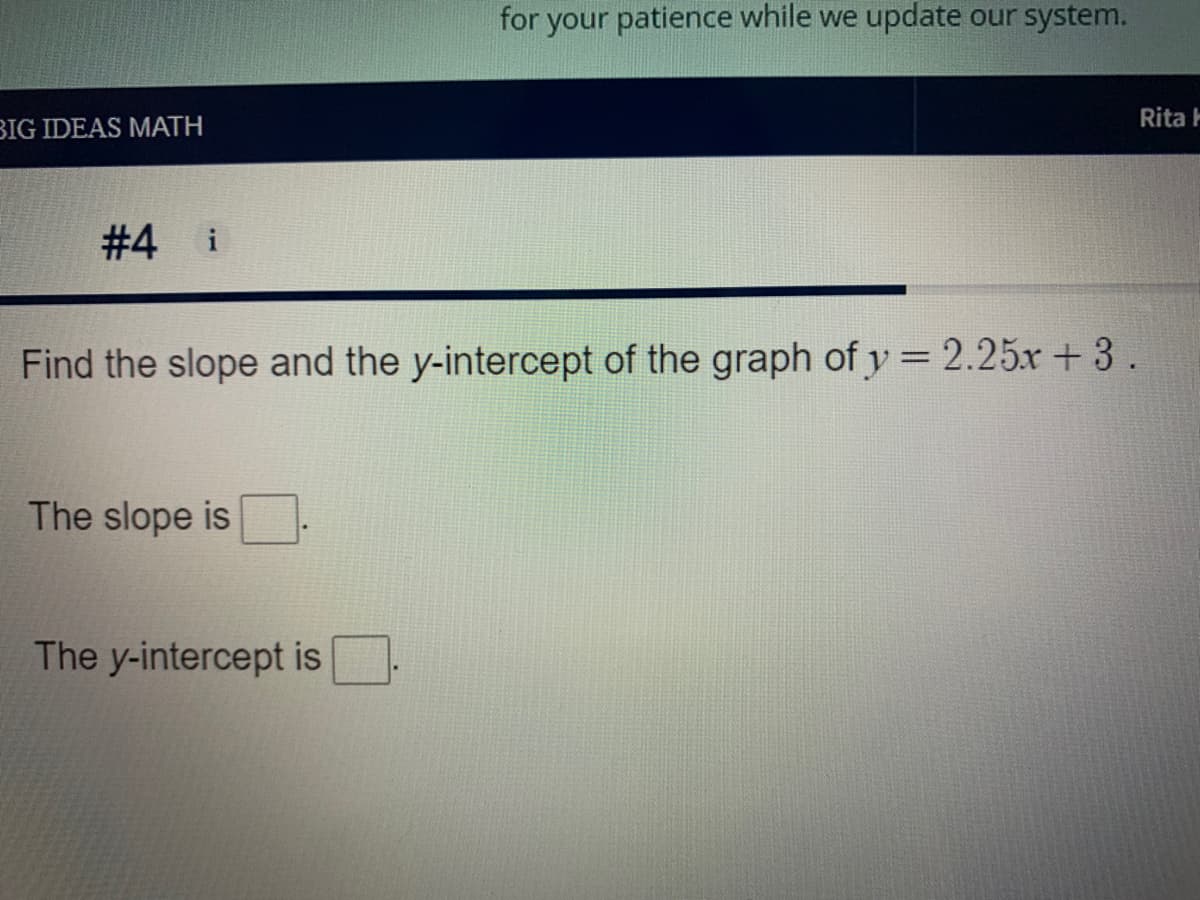 for your patience while we update our system.
Rita H
BIG IDEAS MATH
# 4 i
Find the slope and the y-intercept of the graph of y = 2.25x+3.
The slope is
The y-intercept is
