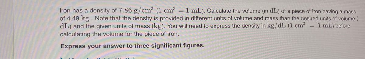 3
Iron has a density of 7.86 g/cm³ (1 cm' = 1 mL). Calculate the volume (in dL) of a piece of iron having a mass
of 4.49 kg . Note that the density is provided in different units of volume and mass than the desired units of volume (
dL) and the given units of mass (kg). You will need to express the density in kg/dL (1 cm = 1 mL) before
calculating the volume for the piece of iron.
Express your answer to three significant figures.
