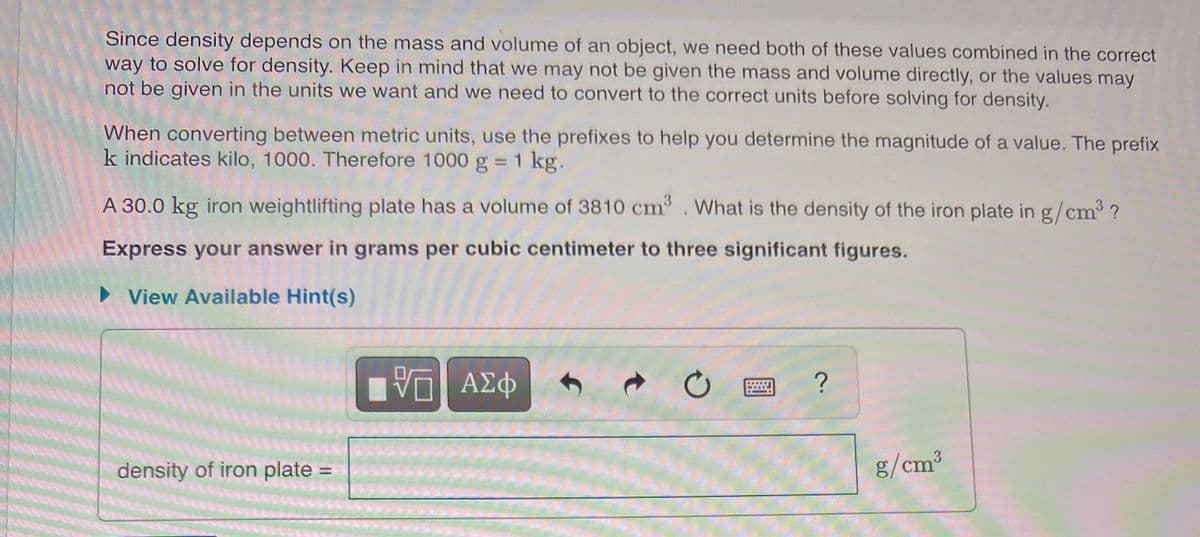 Since density depends on the mass and volume of an object, we need both of these values combined in the correct
way to solve for density. Keep in mind that we may not be given the mass and volume directly, or the values may
not be given in the units we want and we need to convert to the correct units before solving for density.
When converting between metric units, use the prefixes to help you determine the magnitude of a value. The prefix
k indicates kilo, 1000. Therefore 1000 g = 1 kg.
A 30.0 kg iron weightlifting plate has a volume of 3810 cm3
What is the density of the iron plate in g/cm ?
Express your answer in grams per cubic centimeter to three significant figures.
> View Available Hint(s)
ΑΣφ
density of iron plate:
g/cm³
%3D
