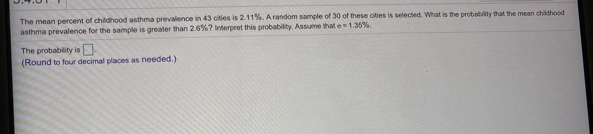 The mean percent of childhood asthma prevalence in 43 cities is 2.11%. A random sample of 30 of these cities is selected. What is the probability that the mean childhood
asthma prevalence for the sample is greater than 2.6%? Interpret this probability. Assume that o = 1.35%.
The probability is.
(Round to four decimal places as needed.)
